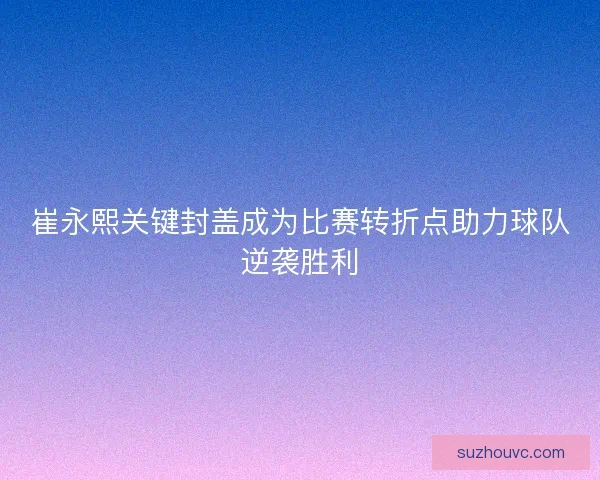 崔永熙关键封盖成为比赛转折点助力球队逆袭胜利