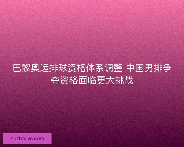 巴黎奥运排球资格体系调整 中国男排争夺资格面临更大挑战